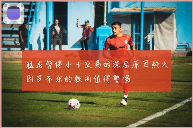 猛龙暂停小卡交易的深层原因热火因罗齐尔的教训值得警惕
