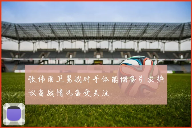 张伟丽卫冕战对手体能储备引发热议备战情况备受关注