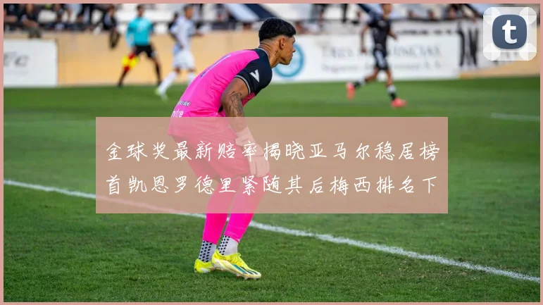 金球奖最新赔率揭晓亚马尔稳居榜首凯恩罗德里紧随其后梅西排名下滑至第四