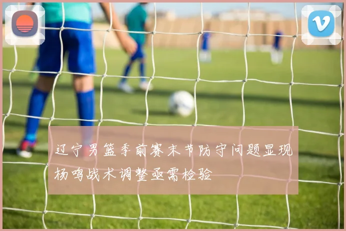 辽宁男篮季前赛末节防守问题显现杨鸣战术调整亟需检验