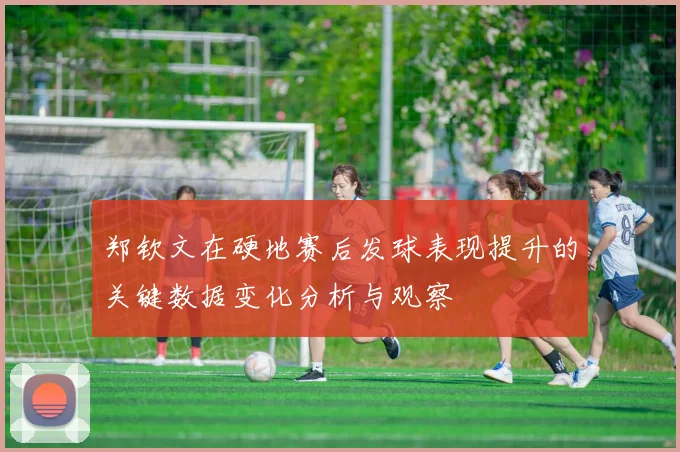 郑钦文在硬地赛后发球表现提升的关键数据变化分析与观察