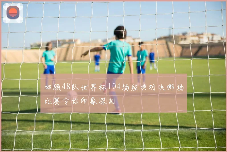 回顾48队世界杯104场经典对决哪场比赛令你印象深刻