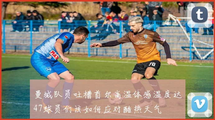 曼城队员吐槽首尔高温体感温度达47球员们该如何应对酷热天气